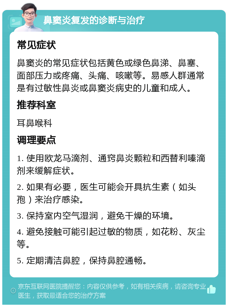 鼻窦炎复发的诊断与治疗 常见症状 鼻窦炎的常见症状包括黄色或绿色鼻涕、鼻塞、面部压力或疼痛、头痛、咳嗽等。易感人群通常是有过敏性鼻炎或鼻窦炎病史的儿童和成人。 推荐科室 耳鼻喉科 调理要点 1. 使用欧龙马滴剂、通窍鼻炎颗粒和西替利嗪滴剂来缓解症状。 2. 如果有必要，医生可能会开具抗生素（如头孢）来治疗感染。 3. 保持室内空气湿润，避免干燥的环境。 4. 避免接触可能引起过敏的物质，如花粉、灰尘等。 5. 定期清洁鼻腔，保持鼻腔通畅。