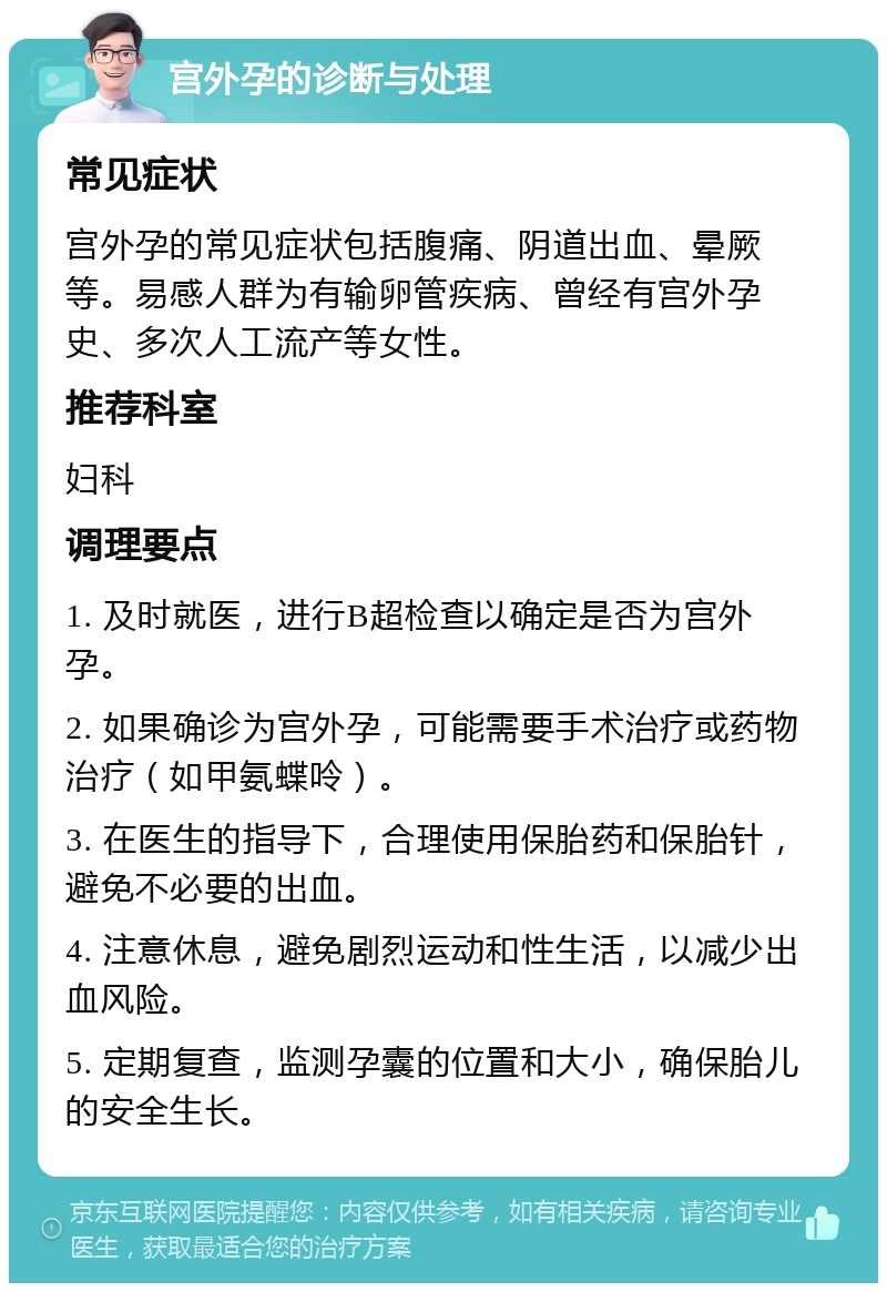 宫外孕的诊断与处理 常见症状 宫外孕的常见症状包括腹痛、阴道出血、晕厥等。易感人群为有输卵管疾病、曾经有宫外孕史、多次人工流产等女性。 推荐科室 妇科 调理要点 1. 及时就医，进行B超检查以确定是否为宫外孕。 2. 如果确诊为宫外孕，可能需要手术治疗或药物治疗（如甲氨蝶呤）。 3. 在医生的指导下，合理使用保胎药和保胎针，避免不必要的出血。 4. 注意休息，避免剧烈运动和性生活，以减少出血风险。 5. 定期复查，监测孕囊的位置和大小，确保胎儿的安全生长。