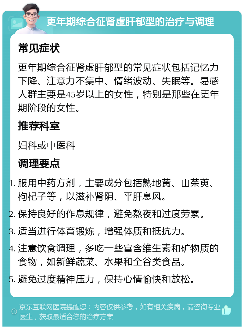 更年期综合征肾虚肝郁型的治疗与调理 常见症状 更年期综合征肾虚肝郁型的常见症状包括记忆力下降、注意力不集中、情绪波动、失眠等。易感人群主要是45岁以上的女性，特别是那些在更年期阶段的女性。 推荐科室 妇科或中医科 调理要点 服用中药方剂，主要成分包括熟地黄、山茱萸、枸杞子等，以滋补肾阴、平肝息风。 保持良好的作息规律，避免熬夜和过度劳累。 适当进行体育锻炼，增强体质和抵抗力。 注意饮食调理，多吃一些富含维生素和矿物质的食物，如新鲜蔬菜、水果和全谷类食品。 避免过度精神压力，保持心情愉快和放松。