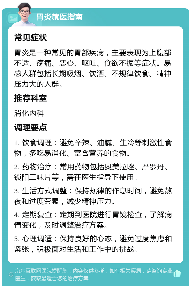 胃炎就医指南 常见症状 胃炎是一种常见的胃部疾病，主要表现为上腹部不适、疼痛、恶心、呕吐、食欲不振等症状。易感人群包括长期吸烟、饮酒、不规律饮食、精神压力大的人群。 推荐科室 消化内科 调理要点 1. 饮食调理：避免辛辣、油腻、生冷等刺激性食物，多吃易消化、富含营养的食物。 2. 药物治疗：常用药物包括奥美拉唑、摩罗丹、锁阳三味片等，需在医生指导下使用。 3. 生活方式调整：保持规律的作息时间，避免熬夜和过度劳累，减少精神压力。 4. 定期复查：定期到医院进行胃镜检查，了解病情变化，及时调整治疗方案。 5. 心理调适：保持良好的心态，避免过度焦虑和紧张，积极面对生活和工作中的挑战。