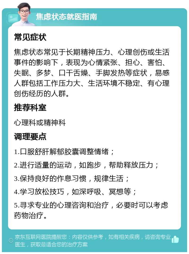 焦虑状态就医指南 常见症状 焦虑状态常见于长期精神压力、心理创伤或生活事件的影响下，表现为心情紧张、担心、害怕、失眠、多梦、口干舌燥、手脚发热等症状，易感人群包括工作压力大、生活环境不稳定、有心理创伤经历的人群。 推荐科室 心理科或精神科 调理要点 1.口服舒肝解郁胶囊调整情绪； 2.进行适量的运动，如跑步，帮助释放压力； 3.保持良好的作息习惯，规律生活； 4.学习放松技巧，如深呼吸、冥想等； 5.寻求专业的心理咨询和治疗，必要时可以考虑药物治疗。