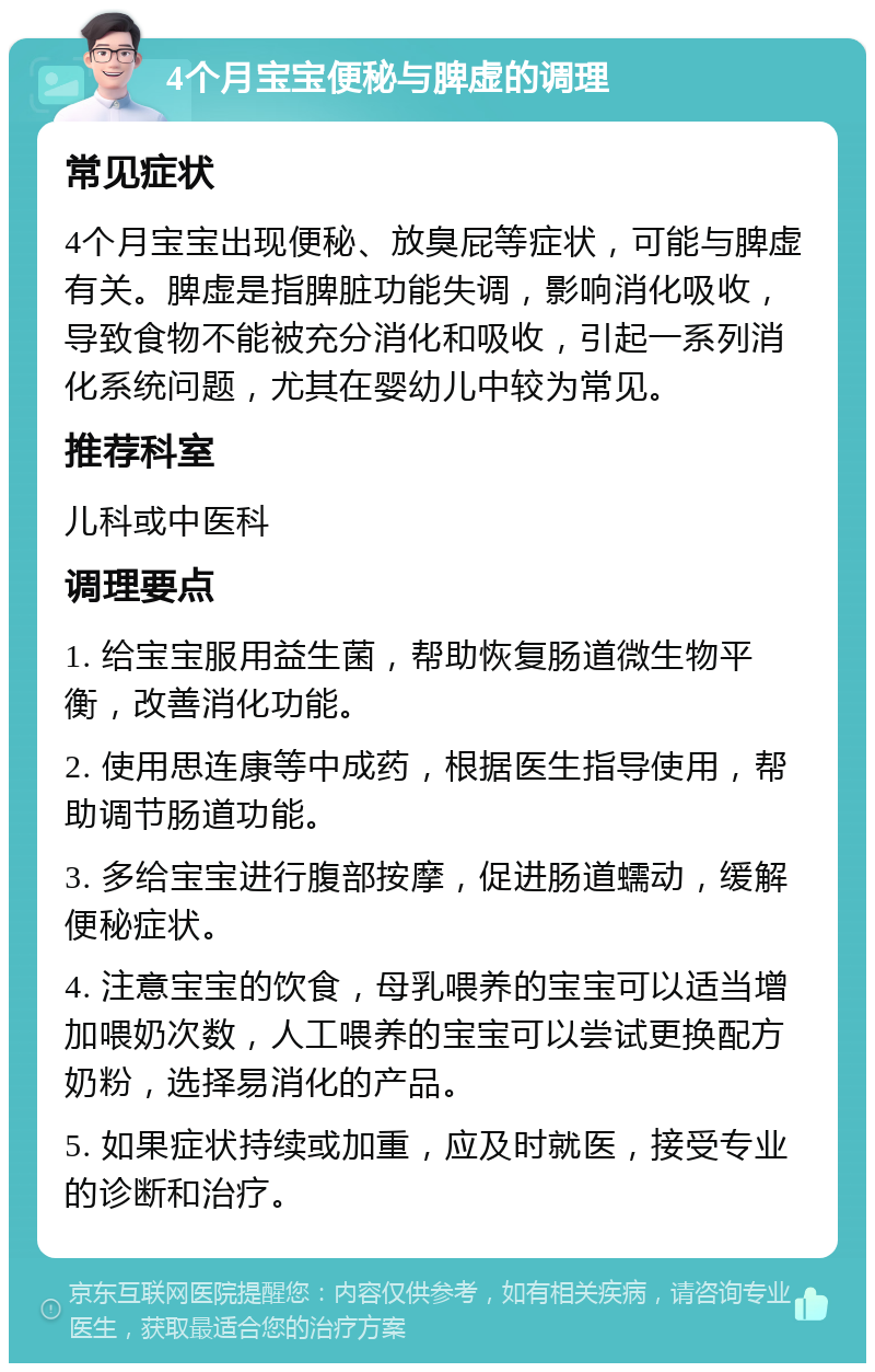 4个月宝宝便秘与脾虚的调理 常见症状 4个月宝宝出现便秘、放臭屁等症状，可能与脾虚有关。脾虚是指脾脏功能失调，影响消化吸收，导致食物不能被充分消化和吸收，引起一系列消化系统问题，尤其在婴幼儿中较为常见。 推荐科室 儿科或中医科 调理要点 1. 给宝宝服用益生菌，帮助恢复肠道微生物平衡，改善消化功能。 2. 使用思连康等中成药，根据医生指导使用，帮助调节肠道功能。 3. 多给宝宝进行腹部按摩，促进肠道蠕动，缓解便秘症状。 4. 注意宝宝的饮食，母乳喂养的宝宝可以适当增加喂奶次数，人工喂养的宝宝可以尝试更换配方奶粉，选择易消化的产品。 5. 如果症状持续或加重，应及时就医，接受专业的诊断和治疗。