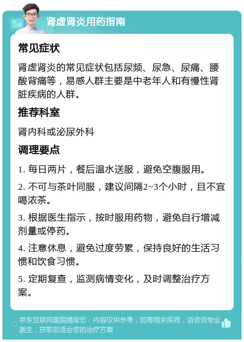 肾虚肾炎用药指南 常见症状 肾虚肾炎的常见症状包括尿频、尿急、尿痛、腰酸背痛等，易感人群主要是中老年人和有慢性肾脏疾病的人群。 推荐科室 肾内科或泌尿外科 调理要点 1. 每日两片，餐后温水送服，避免空腹服用。 2. 不可与茶叶同服，建议间隔2~3个小时，且不宜喝浓茶。 3. 根据医生指示，按时服用药物，避免自行增减剂量或停药。 4. 注意休息，避免过度劳累，保持良好的生活习惯和饮食习惯。 5. 定期复查，监测病情变化，及时调整治疗方案。