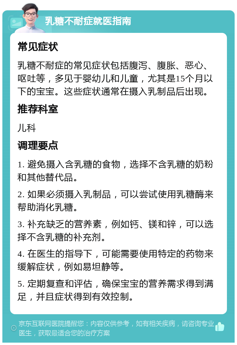 乳糖不耐症就医指南 常见症状 乳糖不耐症的常见症状包括腹泻、腹胀、恶心、呕吐等，多见于婴幼儿和儿童，尤其是15个月以下的宝宝。这些症状通常在摄入乳制品后出现。 推荐科室 儿科 调理要点 1. 避免摄入含乳糖的食物，选择不含乳糖的奶粉和其他替代品。 2. 如果必须摄入乳制品，可以尝试使用乳糖酶来帮助消化乳糖。 3. 补充缺乏的营养素，例如钙、镁和锌，可以选择不含乳糖的补充剂。 4. 在医生的指导下，可能需要使用特定的药物来缓解症状，例如易坦静等。 5. 定期复查和评估，确保宝宝的营养需求得到满足，并且症状得到有效控制。