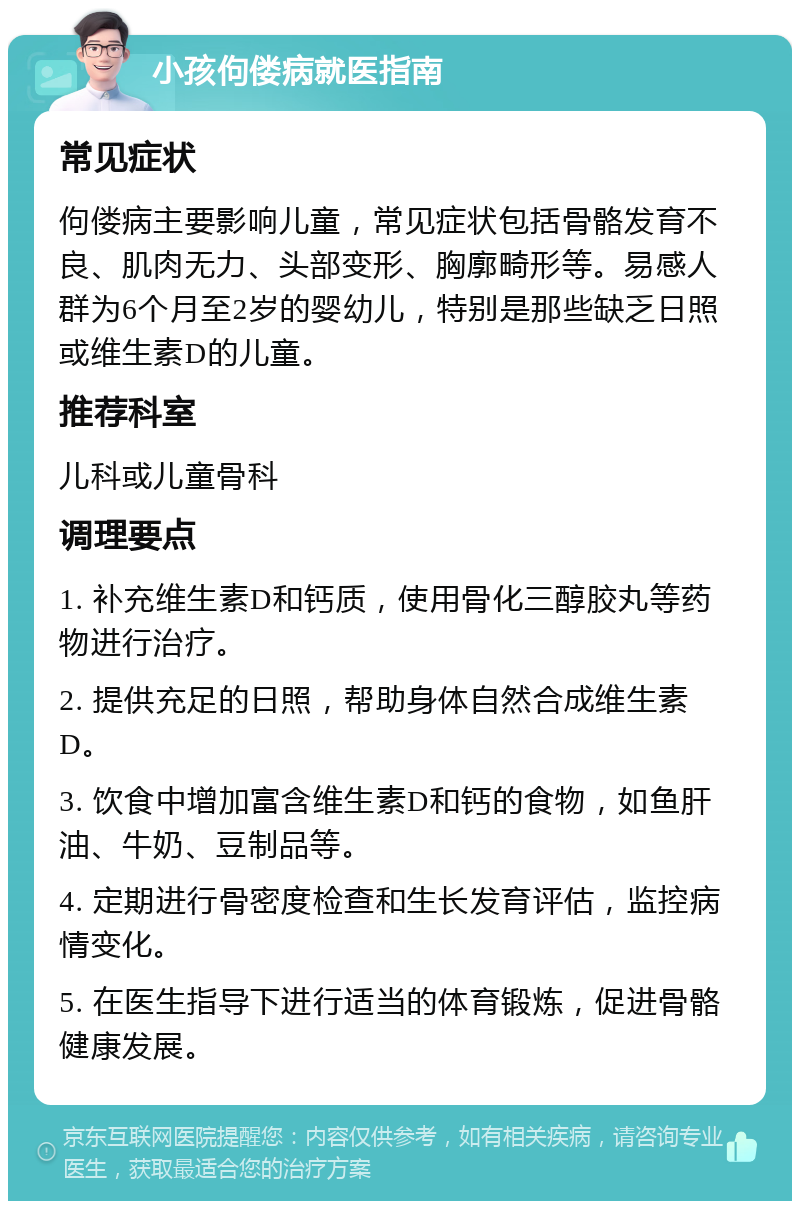 小孩佝偻病就医指南 常见症状 佝偻病主要影响儿童，常见症状包括骨骼发育不良、肌肉无力、头部变形、胸廓畸形等。易感人群为6个月至2岁的婴幼儿，特别是那些缺乏日照或维生素D的儿童。 推荐科室 儿科或儿童骨科 调理要点 1. 补充维生素D和钙质，使用骨化三醇胶丸等药物进行治疗。 2. 提供充足的日照，帮助身体自然合成维生素D。 3. 饮食中增加富含维生素D和钙的食物，如鱼肝油、牛奶、豆制品等。 4. 定期进行骨密度检查和生长发育评估，监控病情变化。 5. 在医生指导下进行适当的体育锻炼，促进骨骼健康发展。