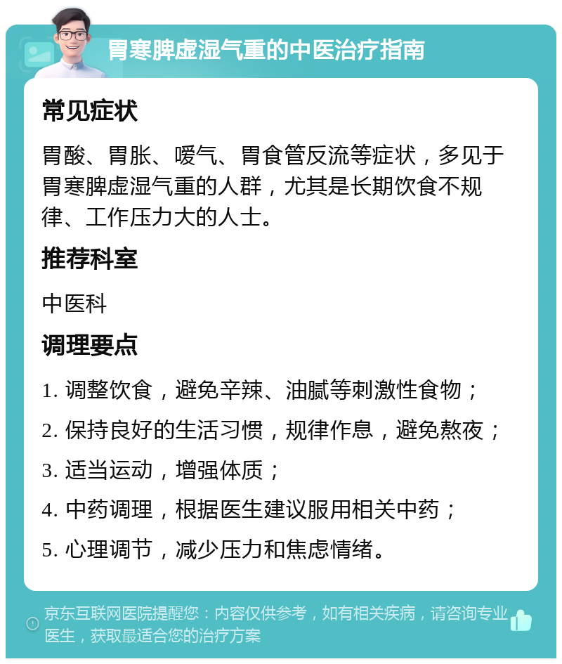 胃寒脾虚湿气重的中医治疗指南 常见症状 胃酸、胃胀、嗳气、胃食管反流等症状，多见于胃寒脾虚湿气重的人群，尤其是长期饮食不规律、工作压力大的人士。 推荐科室 中医科 调理要点 1. 调整饮食，避免辛辣、油腻等刺激性食物； 2. 保持良好的生活习惯，规律作息，避免熬夜； 3. 适当运动，增强体质； 4. 中药调理，根据医生建议服用相关中药； 5. 心理调节，减少压力和焦虑情绪。