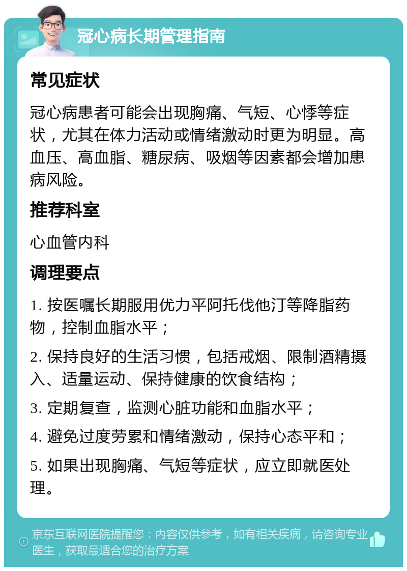 冠心病长期管理指南 常见症状 冠心病患者可能会出现胸痛、气短、心悸等症状，尤其在体力活动或情绪激动时更为明显。高血压、高血脂、糖尿病、吸烟等因素都会增加患病风险。 推荐科室 心血管内科 调理要点 1. 按医嘱长期服用优力平阿托伐他汀等降脂药物，控制血脂水平； 2. 保持良好的生活习惯，包括戒烟、限制酒精摄入、适量运动、保持健康的饮食结构； 3. 定期复查，监测心脏功能和血脂水平； 4. 避免过度劳累和情绪激动，保持心态平和； 5. 如果出现胸痛、气短等症状，应立即就医处理。