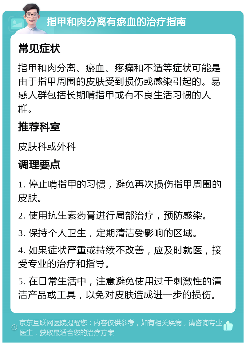 指甲和肉分离有瘀血的治疗指南 常见症状 指甲和肉分离、瘀血、疼痛和不适等症状可能是由于指甲周围的皮肤受到损伤或感染引起的。易感人群包括长期啃指甲或有不良生活习惯的人群。 推荐科室 皮肤科或外科 调理要点 1. 停止啃指甲的习惯，避免再次损伤指甲周围的皮肤。 2. 使用抗生素药膏进行局部治疗，预防感染。 3. 保持个人卫生，定期清洁受影响的区域。 4. 如果症状严重或持续不改善，应及时就医，接受专业的治疗和指导。 5. 在日常生活中，注意避免使用过于刺激性的清洁产品或工具，以免对皮肤造成进一步的损伤。