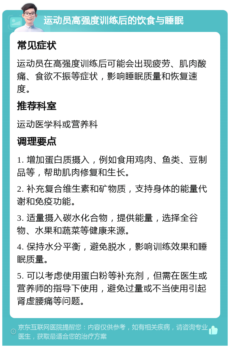 运动员高强度训练后的饮食与睡眠 常见症状 运动员在高强度训练后可能会出现疲劳、肌肉酸痛、食欲不振等症状，影响睡眠质量和恢复速度。 推荐科室 运动医学科或营养科 调理要点 1. 增加蛋白质摄入，例如食用鸡肉、鱼类、豆制品等，帮助肌肉修复和生长。 2. 补充复合维生素和矿物质，支持身体的能量代谢和免疫功能。 3. 适量摄入碳水化合物，提供能量，选择全谷物、水果和蔬菜等健康来源。 4. 保持水分平衡，避免脱水，影响训练效果和睡眠质量。 5. 可以考虑使用蛋白粉等补充剂，但需在医生或营养师的指导下使用，避免过量或不当使用引起肾虚腰痛等问题。