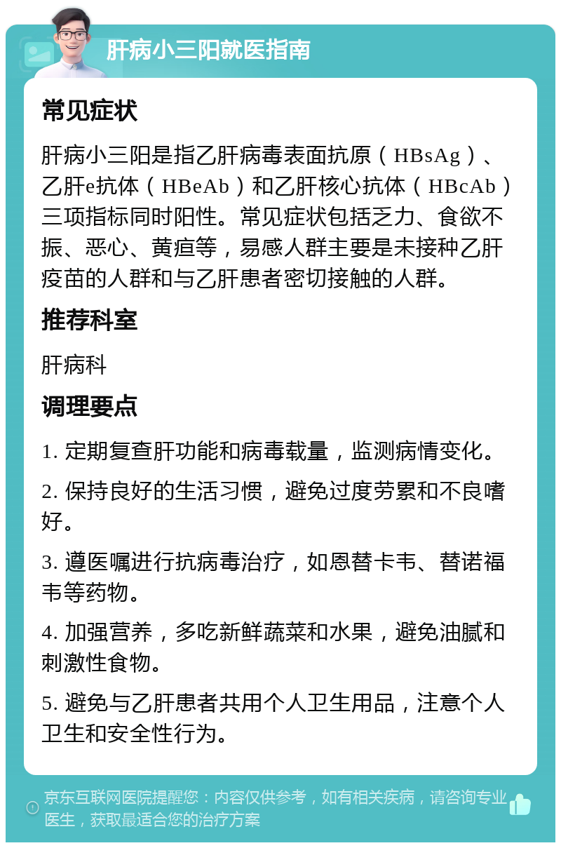 肝病小三阳就医指南 常见症状 肝病小三阳是指乙肝病毒表面抗原（HBsAg）、乙肝e抗体（HBeAb）和乙肝核心抗体（HBcAb）三项指标同时阳性。常见症状包括乏力、食欲不振、恶心、黄疸等，易感人群主要是未接种乙肝疫苗的人群和与乙肝患者密切接触的人群。 推荐科室 肝病科 调理要点 1. 定期复查肝功能和病毒载量，监测病情变化。 2. 保持良好的生活习惯，避免过度劳累和不良嗜好。 3. 遵医嘱进行抗病毒治疗，如恩替卡韦、替诺福韦等药物。 4. 加强营养，多吃新鲜蔬菜和水果，避免油腻和刺激性食物。 5. 避免与乙肝患者共用个人卫生用品，注意个人卫生和安全性行为。