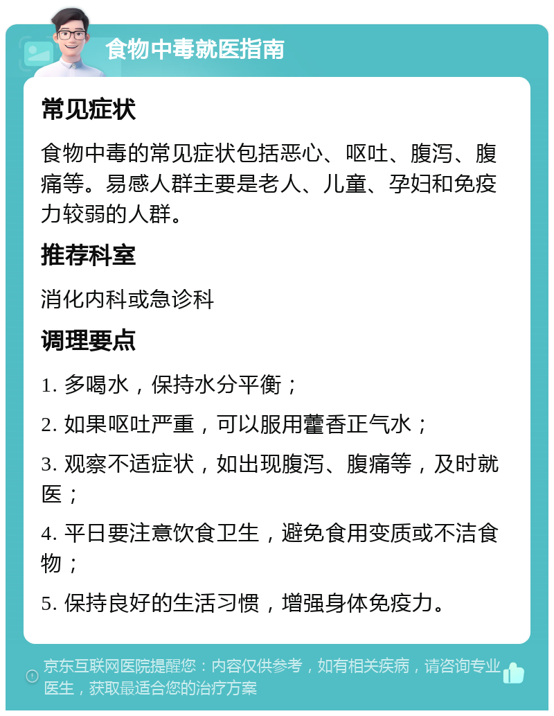 食物中毒就医指南 常见症状 食物中毒的常见症状包括恶心、呕吐、腹泻、腹痛等。易感人群主要是老人、儿童、孕妇和免疫力较弱的人群。 推荐科室 消化内科或急诊科 调理要点 1. 多喝水，保持水分平衡； 2. 如果呕吐严重，可以服用藿香正气水； 3. 观察不适症状，如出现腹泻、腹痛等，及时就医； 4. 平日要注意饮食卫生，避免食用变质或不洁食物； 5. 保持良好的生活习惯，增强身体免疫力。