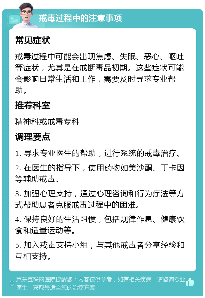 戒毒过程中的注意事项 常见症状 戒毒过程中可能会出现焦虑、失眠、恶心、呕吐等症状，尤其是在戒断毒品初期。这些症状可能会影响日常生活和工作，需要及时寻求专业帮助。 推荐科室 精神科或戒毒专科 调理要点 1. 寻求专业医生的帮助，进行系统的戒毒治疗。 2. 在医生的指导下，使用药物如美沙酮、丁卡因等辅助戒毒。 3. 加强心理支持，通过心理咨询和行为疗法等方式帮助患者克服戒毒过程中的困难。 4. 保持良好的生活习惯，包括规律作息、健康饮食和适量运动等。 5. 加入戒毒支持小组，与其他戒毒者分享经验和互相支持。