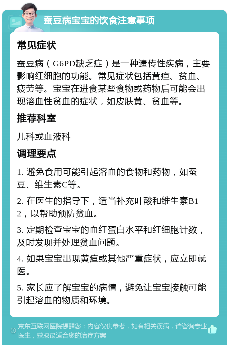 蚕豆病宝宝的饮食注意事项 常见症状 蚕豆病（G6PD缺乏症）是一种遗传性疾病，主要影响红细胞的功能。常见症状包括黄疸、贫血、疲劳等。宝宝在进食某些食物或药物后可能会出现溶血性贫血的症状，如皮肤黄、贫血等。 推荐科室 儿科或血液科 调理要点 1. 避免食用可能引起溶血的食物和药物，如蚕豆、维生素C等。 2. 在医生的指导下，适当补充叶酸和维生素B12，以帮助预防贫血。 3. 定期检查宝宝的血红蛋白水平和红细胞计数，及时发现并处理贫血问题。 4. 如果宝宝出现黄疸或其他严重症状，应立即就医。 5. 家长应了解宝宝的病情，避免让宝宝接触可能引起溶血的物质和环境。