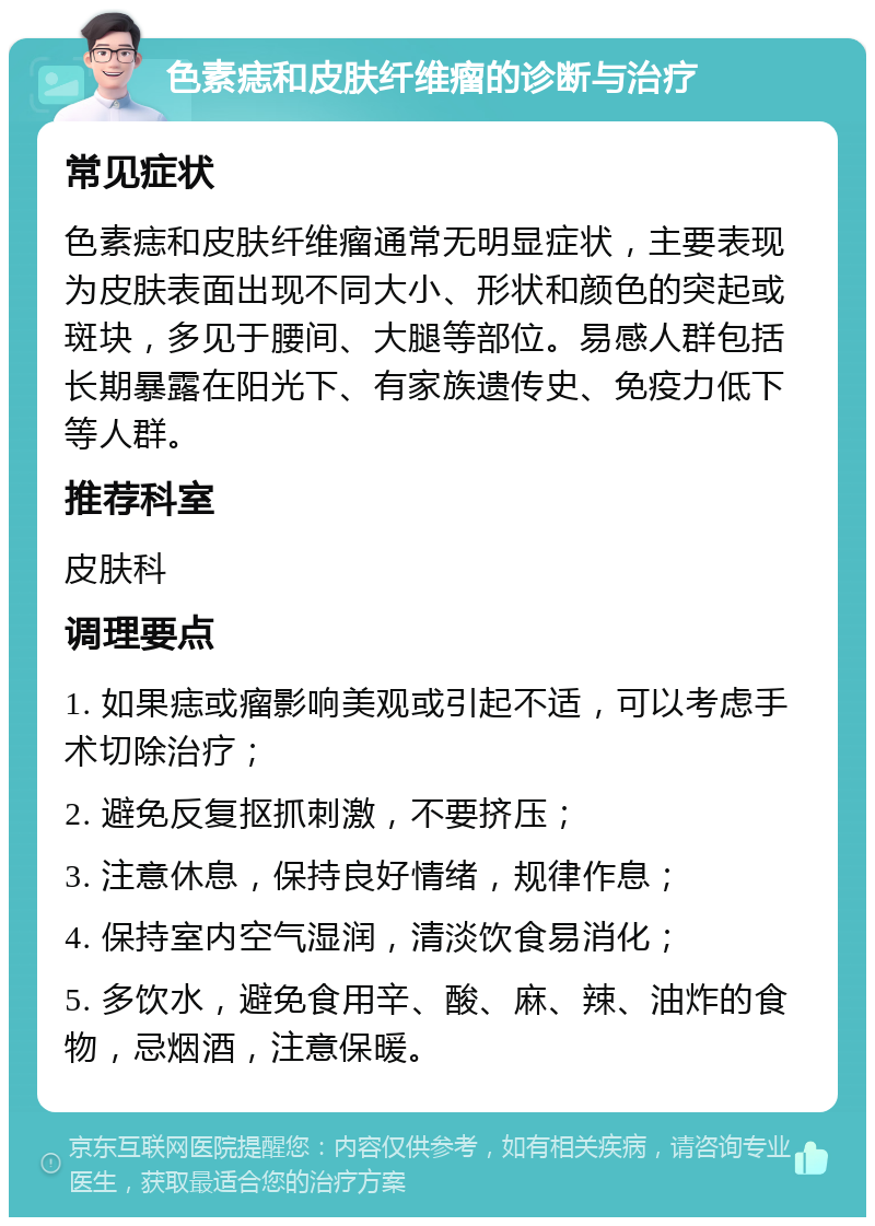 色素痣和皮肤纤维瘤的诊断与治疗 常见症状 色素痣和皮肤纤维瘤通常无明显症状，主要表现为皮肤表面出现不同大小、形状和颜色的突起或斑块，多见于腰间、大腿等部位。易感人群包括长期暴露在阳光下、有家族遗传史、免疫力低下等人群。 推荐科室 皮肤科 调理要点 1. 如果痣或瘤影响美观或引起不适，可以考虑手术切除治疗； 2. 避免反复抠抓刺激，不要挤压； 3. 注意休息，保持良好情绪，规律作息； 4. 保持室内空气湿润，清淡饮食易消化； 5. 多饮水，避免食用辛、酸、麻、辣、油炸的食物，忌烟酒，注意保暖。