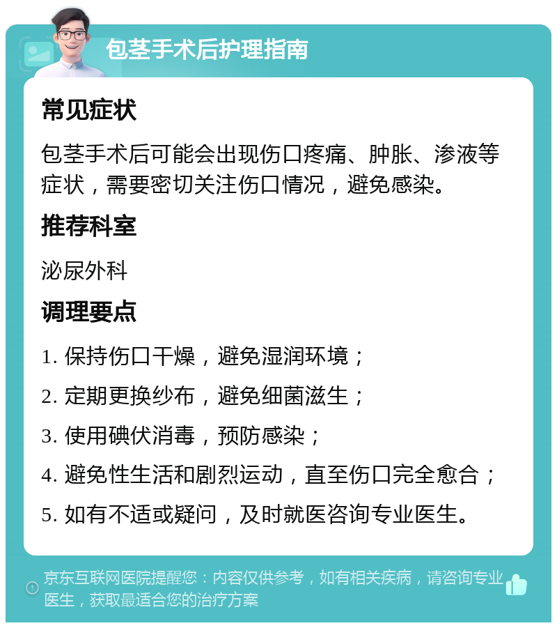 包茎手术后护理指南 常见症状 包茎手术后可能会出现伤口疼痛、肿胀、渗液等症状，需要密切关注伤口情况，避免感染。 推荐科室 泌尿外科 调理要点 1. 保持伤口干燥，避免湿润环境； 2. 定期更换纱布，避免细菌滋生； 3. 使用碘伏消毒，预防感染； 4. 避免性生活和剧烈运动，直至伤口完全愈合； 5. 如有不适或疑问，及时就医咨询专业医生。