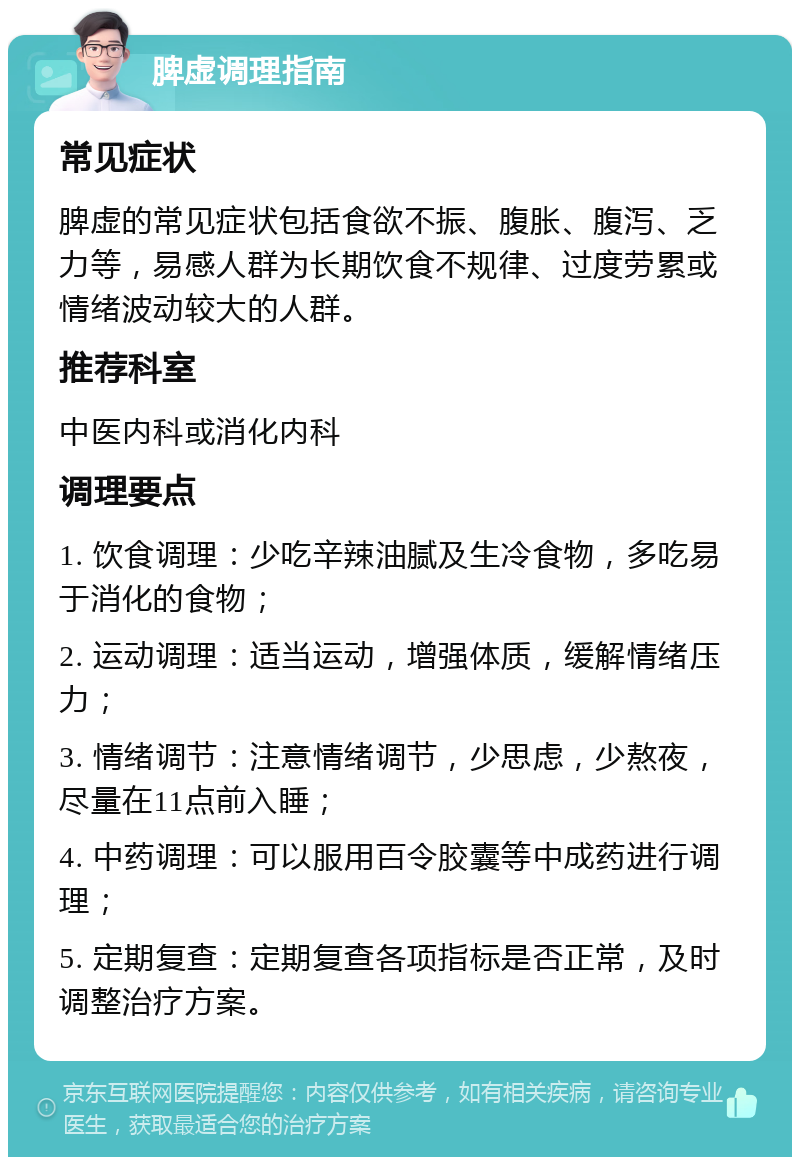 脾虚调理指南 常见症状 脾虚的常见症状包括食欲不振、腹胀、腹泻、乏力等，易感人群为长期饮食不规律、过度劳累或情绪波动较大的人群。 推荐科室 中医内科或消化内科 调理要点 1. 饮食调理：少吃辛辣油腻及生冷食物，多吃易于消化的食物； 2. 运动调理：适当运动，增强体质，缓解情绪压力； 3. 情绪调节：注意情绪调节，少思虑，少熬夜，尽量在11点前入睡； 4. 中药调理：可以服用百令胶囊等中成药进行调理； 5. 定期复查：定期复查各项指标是否正常，及时调整治疗方案。