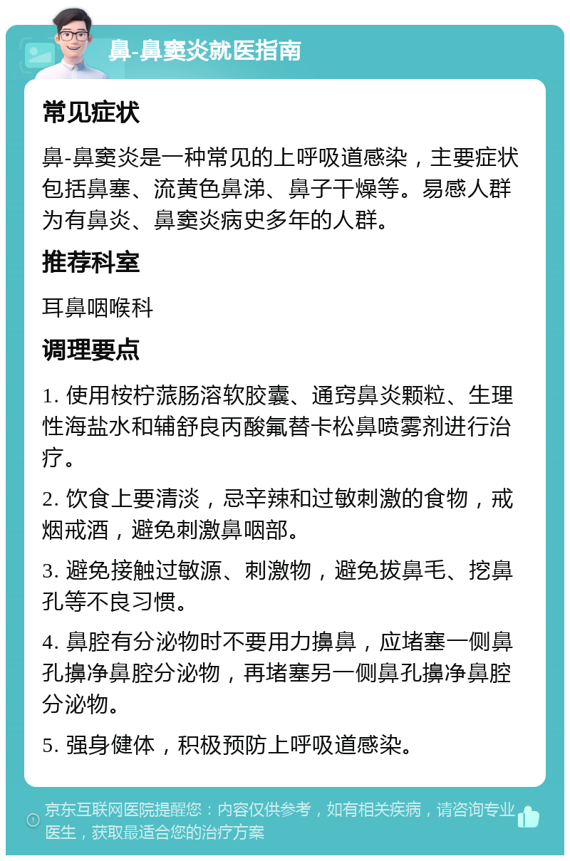 鼻-鼻窦炎就医指南 常见症状 鼻-鼻窦炎是一种常见的上呼吸道感染，主要症状包括鼻塞、流黄色鼻涕、鼻子干燥等。易感人群为有鼻炎、鼻窦炎病史多年的人群。 推荐科室 耳鼻咽喉科 调理要点 1. 使用桉柠蒎肠溶软胶囊、通窍鼻炎颗粒、生理性海盐水和辅舒良丙酸氟替卡松鼻喷雾剂进行治疗。 2. 饮食上要清淡，忌辛辣和过敏刺激的食物，戒烟戒酒，避免刺激鼻咽部。 3. 避免接触过敏源、刺激物，避免拔鼻毛、挖鼻孔等不良习惯。 4. 鼻腔有分泌物时不要用力擤鼻，应堵塞一侧鼻孔擤净鼻腔分泌物，再堵塞另一侧鼻孔擤净鼻腔分泌物。 5. 强身健体，积极预防上呼吸道感染。