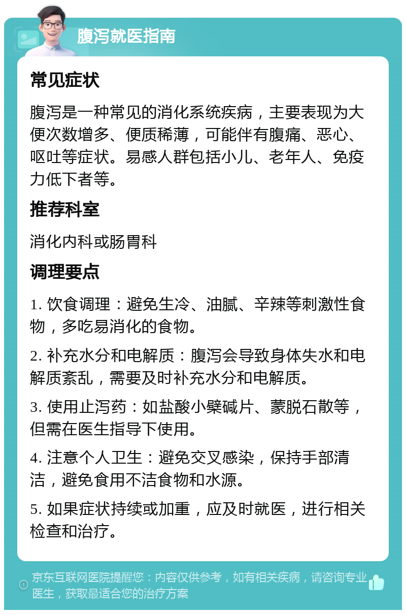 腹泻就医指南 常见症状 腹泻是一种常见的消化系统疾病，主要表现为大便次数增多、便质稀薄，可能伴有腹痛、恶心、呕吐等症状。易感人群包括小儿、老年人、免疫力低下者等。 推荐科室 消化内科或肠胃科 调理要点 1. 饮食调理：避免生冷、油腻、辛辣等刺激性食物，多吃易消化的食物。 2. 补充水分和电解质：腹泻会导致身体失水和电解质紊乱，需要及时补充水分和电解质。 3. 使用止泻药：如盐酸小檗碱片、蒙脱石散等，但需在医生指导下使用。 4. 注意个人卫生：避免交叉感染，保持手部清洁，避免食用不洁食物和水源。 5. 如果症状持续或加重，应及时就医，进行相关检查和治疗。