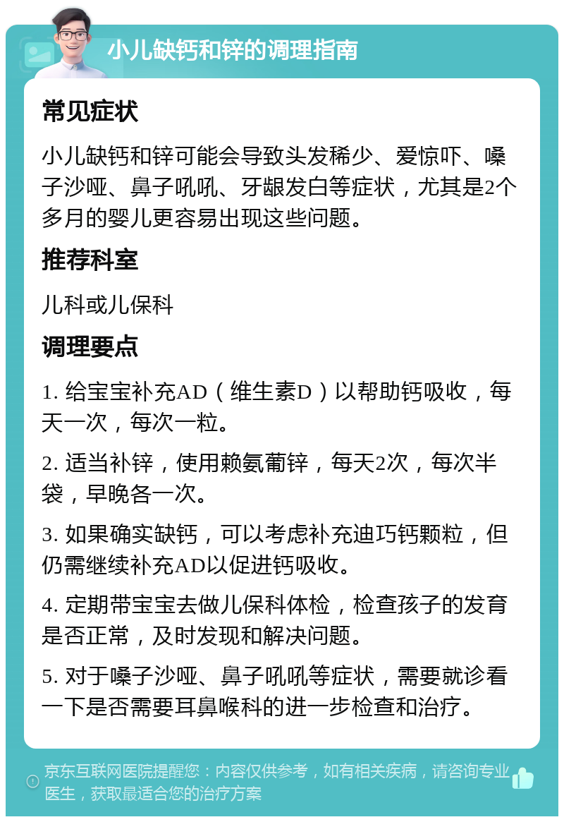 小儿缺钙和锌的调理指南 常见症状 小儿缺钙和锌可能会导致头发稀少、爱惊吓、嗓子沙哑、鼻子吼吼、牙龈发白等症状，尤其是2个多月的婴儿更容易出现这些问题。 推荐科室 儿科或儿保科 调理要点 1. 给宝宝补充AD（维生素D）以帮助钙吸收，每天一次，每次一粒。 2. 适当补锌，使用赖氨葡锌，每天2次，每次半袋，早晚各一次。 3. 如果确实缺钙，可以考虑补充迪巧钙颗粒，但仍需继续补充AD以促进钙吸收。 4. 定期带宝宝去做儿保科体检，检查孩子的发育是否正常，及时发现和解决问题。 5. 对于嗓子沙哑、鼻子吼吼等症状，需要就诊看一下是否需要耳鼻喉科的进一步检查和治疗。