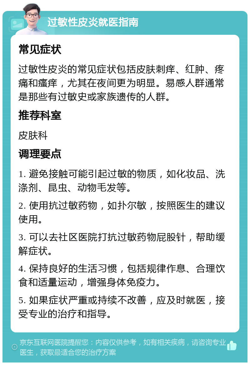 过敏性皮炎就医指南 常见症状 过敏性皮炎的常见症状包括皮肤刺痒、红肿、疼痛和瘙痒，尤其在夜间更为明显。易感人群通常是那些有过敏史或家族遗传的人群。 推荐科室 皮肤科 调理要点 1. 避免接触可能引起过敏的物质，如化妆品、洗涤剂、昆虫、动物毛发等。 2. 使用抗过敏药物，如扑尔敏，按照医生的建议使用。 3. 可以去社区医院打抗过敏药物屁股针，帮助缓解症状。 4. 保持良好的生活习惯，包括规律作息、合理饮食和适量运动，增强身体免疫力。 5. 如果症状严重或持续不改善，应及时就医，接受专业的治疗和指导。