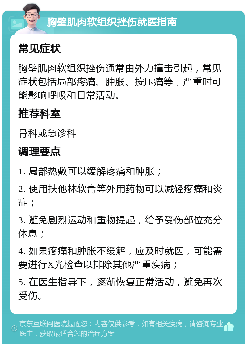 胸壁肌肉软组织挫伤就医指南 常见症状 胸壁肌肉软组织挫伤通常由外力撞击引起，常见症状包括局部疼痛、肿胀、按压痛等，严重时可能影响呼吸和日常活动。 推荐科室 骨科或急诊科 调理要点 1. 局部热敷可以缓解疼痛和肿胀； 2. 使用扶他林软膏等外用药物可以减轻疼痛和炎症； 3. 避免剧烈运动和重物提起，给予受伤部位充分休息； 4. 如果疼痛和肿胀不缓解，应及时就医，可能需要进行X光检查以排除其他严重疾病； 5. 在医生指导下，逐渐恢复正常活动，避免再次受伤。