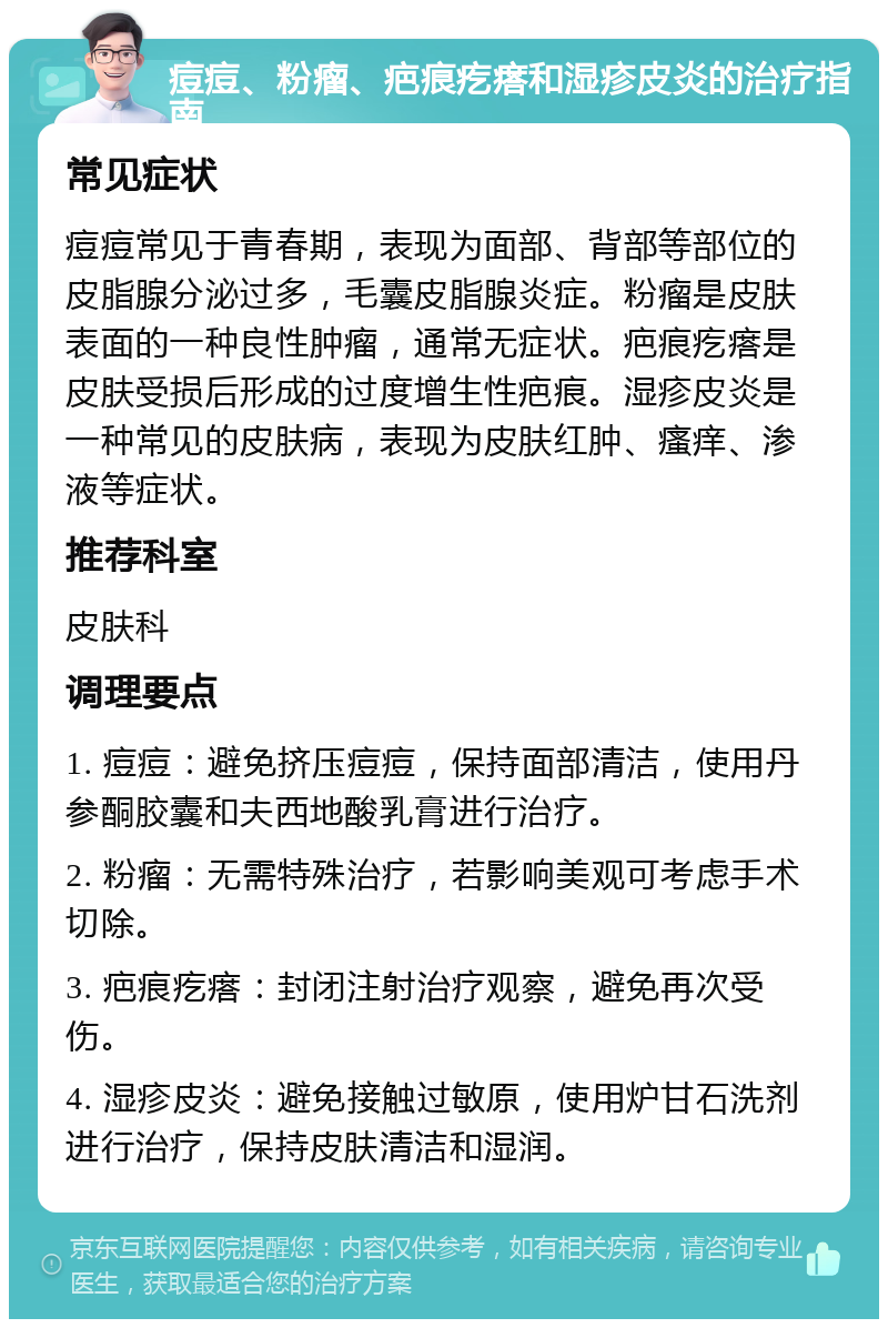 痘痘、粉瘤、疤痕疙瘩和湿疹皮炎的治疗指南 常见症状 痘痘常见于青春期，表现为面部、背部等部位的皮脂腺分泌过多，毛囊皮脂腺炎症。粉瘤是皮肤表面的一种良性肿瘤，通常无症状。疤痕疙瘩是皮肤受损后形成的过度增生性疤痕。湿疹皮炎是一种常见的皮肤病，表现为皮肤红肿、瘙痒、渗液等症状。 推荐科室 皮肤科 调理要点 1. 痘痘：避免挤压痘痘，保持面部清洁，使用丹参酮胶囊和夫西地酸乳膏进行治疗。 2. 粉瘤：无需特殊治疗，若影响美观可考虑手术切除。 3. 疤痕疙瘩：封闭注射治疗观察，避免再次受伤。 4. 湿疹皮炎：避免接触过敏原，使用炉甘石洗剂进行治疗，保持皮肤清洁和湿润。