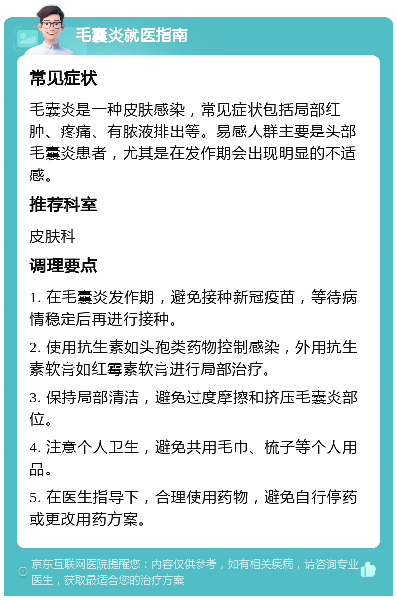 毛囊炎就医指南 常见症状 毛囊炎是一种皮肤感染，常见症状包括局部红肿、疼痛、有脓液排出等。易感人群主要是头部毛囊炎患者，尤其是在发作期会出现明显的不适感。 推荐科室 皮肤科 调理要点 1. 在毛囊炎发作期，避免接种新冠疫苗，等待病情稳定后再进行接种。 2. 使用抗生素如头孢类药物控制感染，外用抗生素软膏如红霉素软膏进行局部治疗。 3. 保持局部清洁，避免过度摩擦和挤压毛囊炎部位。 4. 注意个人卫生，避免共用毛巾、梳子等个人用品。 5. 在医生指导下，合理使用药物，避免自行停药或更改用药方案。