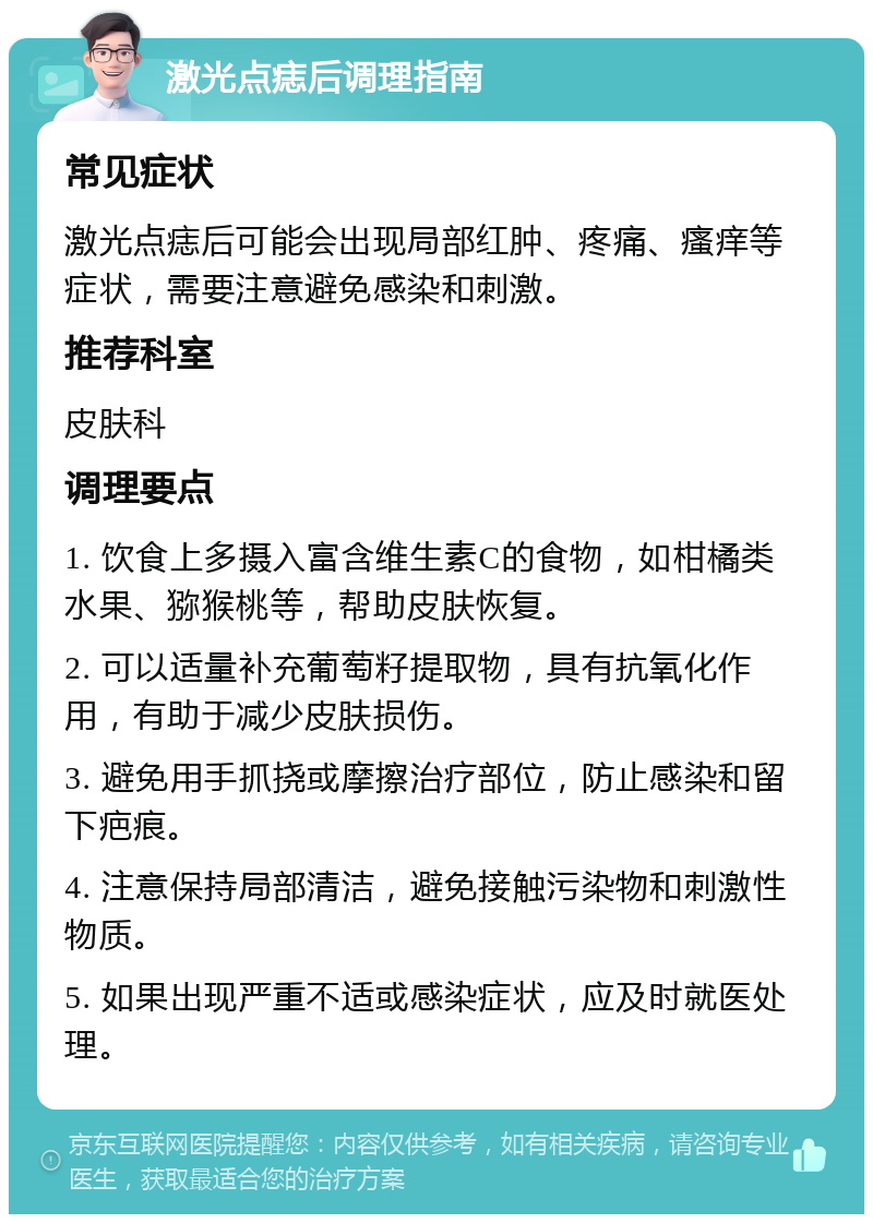 激光点痣后调理指南 常见症状 激光点痣后可能会出现局部红肿、疼痛、瘙痒等症状，需要注意避免感染和刺激。 推荐科室 皮肤科 调理要点 1. 饮食上多摄入富含维生素C的食物，如柑橘类水果、猕猴桃等，帮助皮肤恢复。 2. 可以适量补充葡萄籽提取物，具有抗氧化作用，有助于减少皮肤损伤。 3. 避免用手抓挠或摩擦治疗部位，防止感染和留下疤痕。 4. 注意保持局部清洁，避免接触污染物和刺激性物质。 5. 如果出现严重不适或感染症状，应及时就医处理。