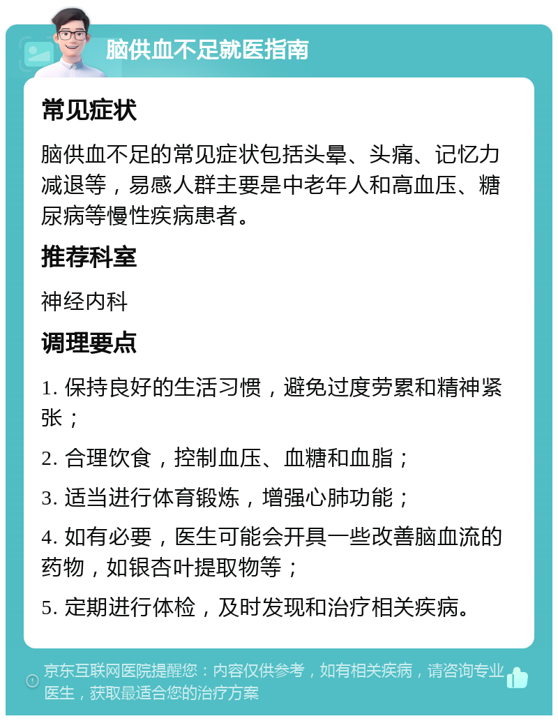 脑供血不足就医指南 常见症状 脑供血不足的常见症状包括头晕、头痛、记忆力减退等，易感人群主要是中老年人和高血压、糖尿病等慢性疾病患者。 推荐科室 神经内科 调理要点 1. 保持良好的生活习惯，避免过度劳累和精神紧张； 2. 合理饮食，控制血压、血糖和血脂； 3. 适当进行体育锻炼，增强心肺功能； 4. 如有必要，医生可能会开具一些改善脑血流的药物，如银杏叶提取物等； 5. 定期进行体检，及时发现和治疗相关疾病。