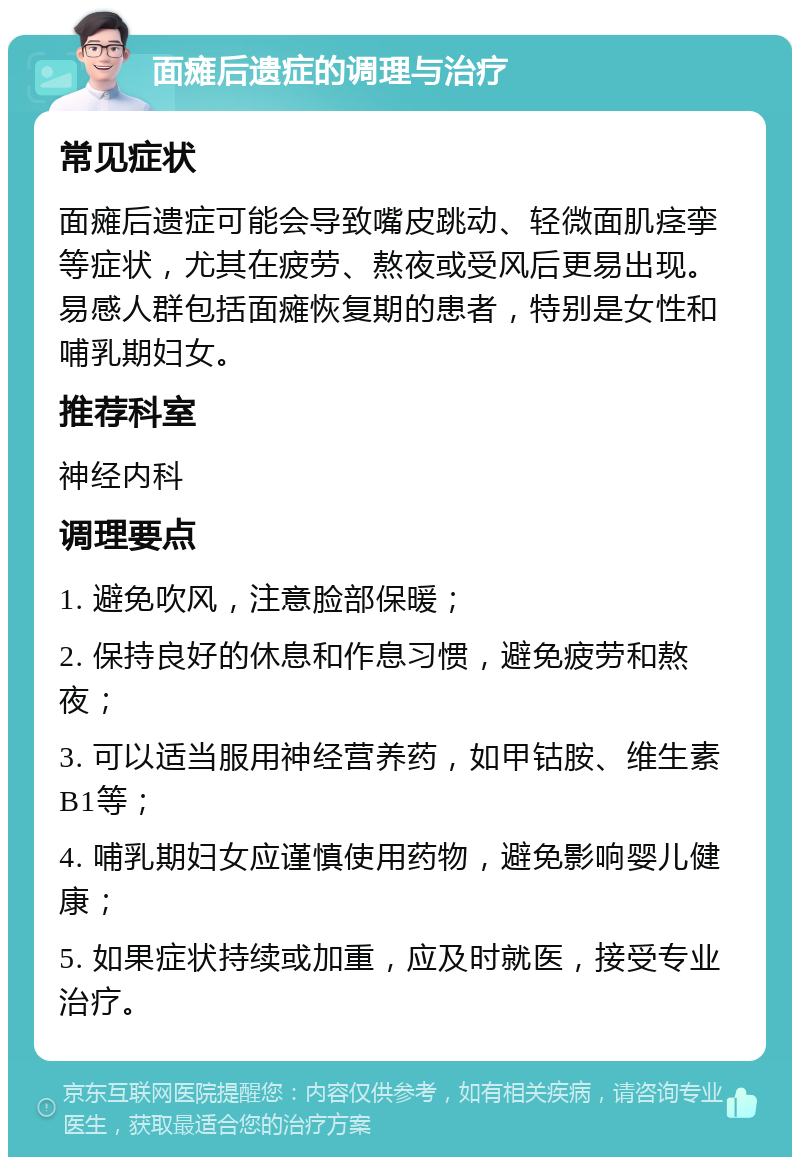 面瘫后遗症的调理与治疗 常见症状 面瘫后遗症可能会导致嘴皮跳动、轻微面肌痉挛等症状，尤其在疲劳、熬夜或受风后更易出现。易感人群包括面瘫恢复期的患者，特别是女性和哺乳期妇女。 推荐科室 神经内科 调理要点 1. 避免吹风，注意脸部保暖； 2. 保持良好的休息和作息习惯，避免疲劳和熬夜； 3. 可以适当服用神经营养药，如甲钴胺、维生素B1等； 4. 哺乳期妇女应谨慎使用药物，避免影响婴儿健康； 5. 如果症状持续或加重，应及时就医，接受专业治疗。