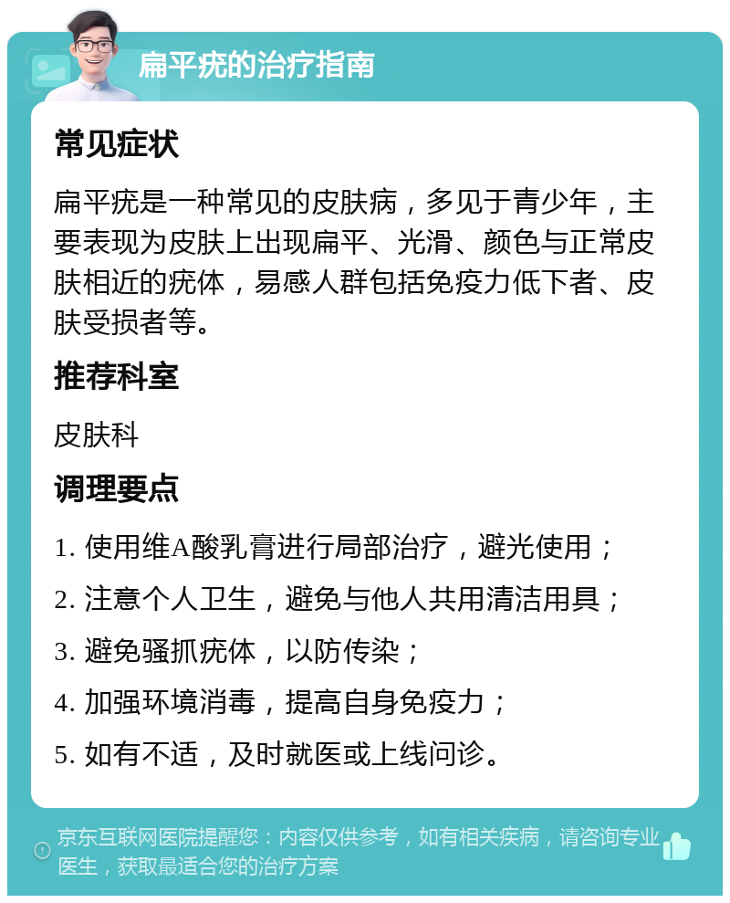 扁平疣的治疗指南 常见症状 扁平疣是一种常见的皮肤病，多见于青少年，主要表现为皮肤上出现扁平、光滑、颜色与正常皮肤相近的疣体，易感人群包括免疫力低下者、皮肤受损者等。 推荐科室 皮肤科 调理要点 1. 使用维A酸乳膏进行局部治疗，避光使用； 2. 注意个人卫生，避免与他人共用清洁用具； 3. 避免骚抓疣体，以防传染； 4. 加强环境消毒，提高自身免疫力； 5. 如有不适，及时就医或上线问诊。