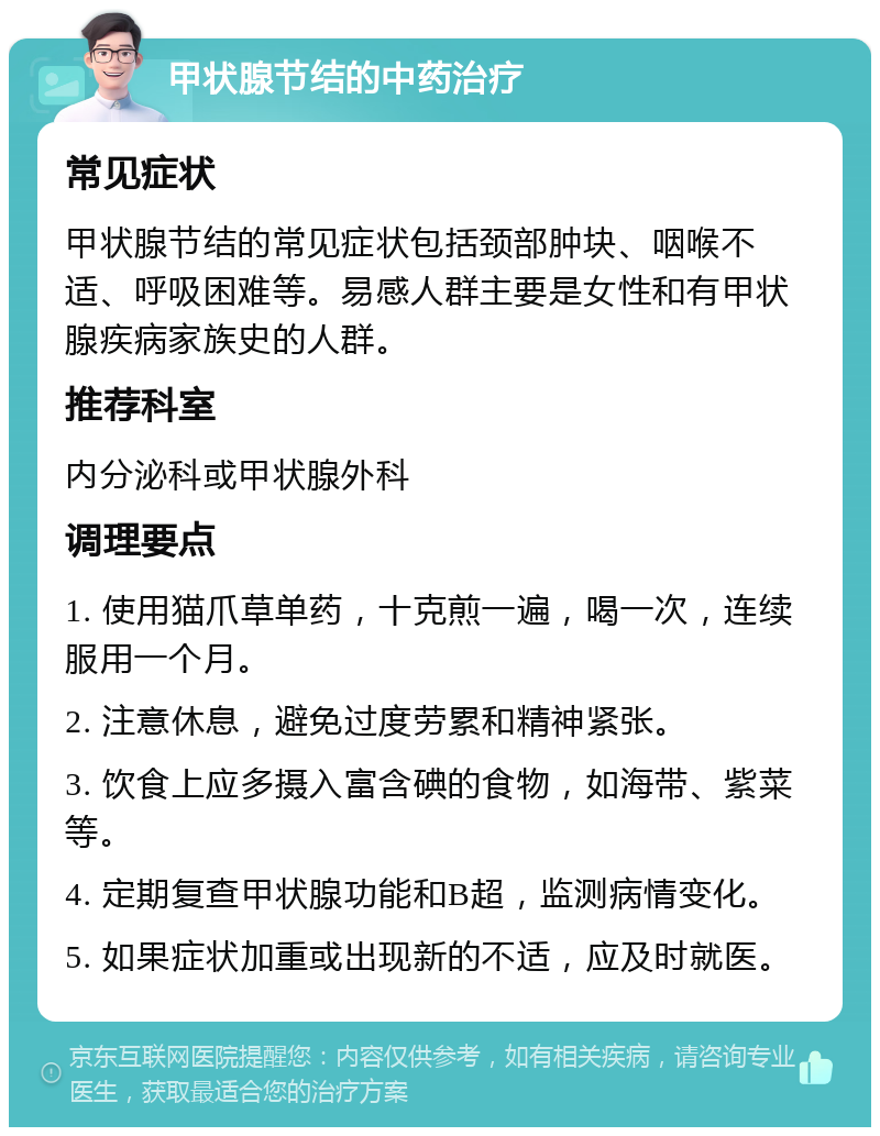 甲状腺节结的中药治疗 常见症状 甲状腺节结的常见症状包括颈部肿块、咽喉不适、呼吸困难等。易感人群主要是女性和有甲状腺疾病家族史的人群。 推荐科室 内分泌科或甲状腺外科 调理要点 1. 使用猫爪草单药，十克煎一遍，喝一次，连续服用一个月。 2. 注意休息，避免过度劳累和精神紧张。 3. 饮食上应多摄入富含碘的食物，如海带、紫菜等。 4. 定期复查甲状腺功能和B超，监测病情变化。 5. 如果症状加重或出现新的不适，应及时就医。