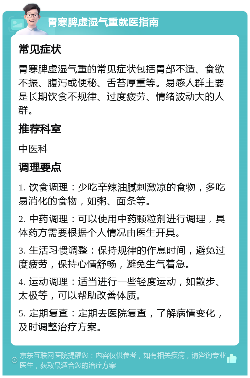 胃寒脾虚湿气重就医指南 常见症状 胃寒脾虚湿气重的常见症状包括胃部不适、食欲不振、腹泻或便秘、舌苔厚重等。易感人群主要是长期饮食不规律、过度疲劳、情绪波动大的人群。 推荐科室 中医科 调理要点 1. 饮食调理：少吃辛辣油腻刺激凉的食物，多吃易消化的食物，如粥、面条等。 2. 中药调理：可以使用中药颗粒剂进行调理，具体药方需要根据个人情况由医生开具。 3. 生活习惯调整：保持规律的作息时间，避免过度疲劳，保持心情舒畅，避免生气着急。 4. 运动调理：适当进行一些轻度运动，如散步、太极等，可以帮助改善体质。 5. 定期复查：定期去医院复查，了解病情变化，及时调整治疗方案。