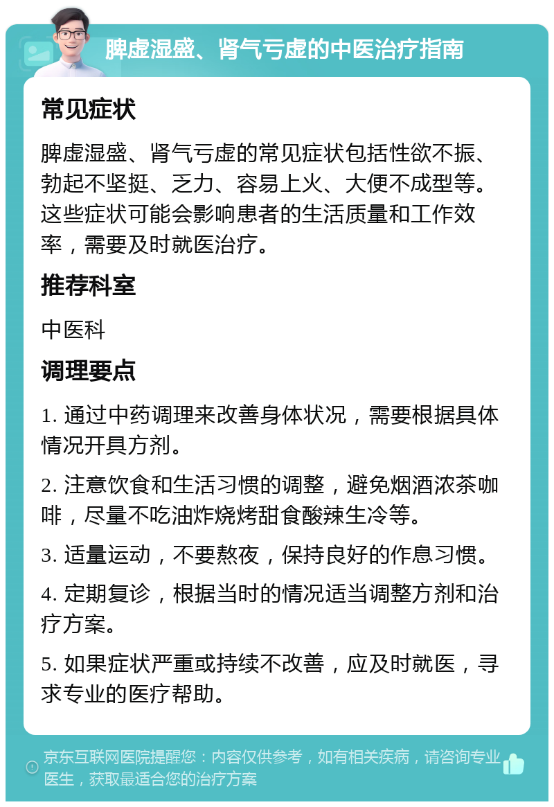 脾虚湿盛、肾气亏虚的中医治疗指南 常见症状 脾虚湿盛、肾气亏虚的常见症状包括性欲不振、勃起不坚挺、乏力、容易上火、大便不成型等。这些症状可能会影响患者的生活质量和工作效率，需要及时就医治疗。 推荐科室 中医科 调理要点 1. 通过中药调理来改善身体状况，需要根据具体情况开具方剂。 2. 注意饮食和生活习惯的调整，避免烟酒浓茶咖啡，尽量不吃油炸烧烤甜食酸辣生冷等。 3. 适量运动，不要熬夜，保持良好的作息习惯。 4. 定期复诊，根据当时的情况适当调整方剂和治疗方案。 5. 如果症状严重或持续不改善，应及时就医，寻求专业的医疗帮助。