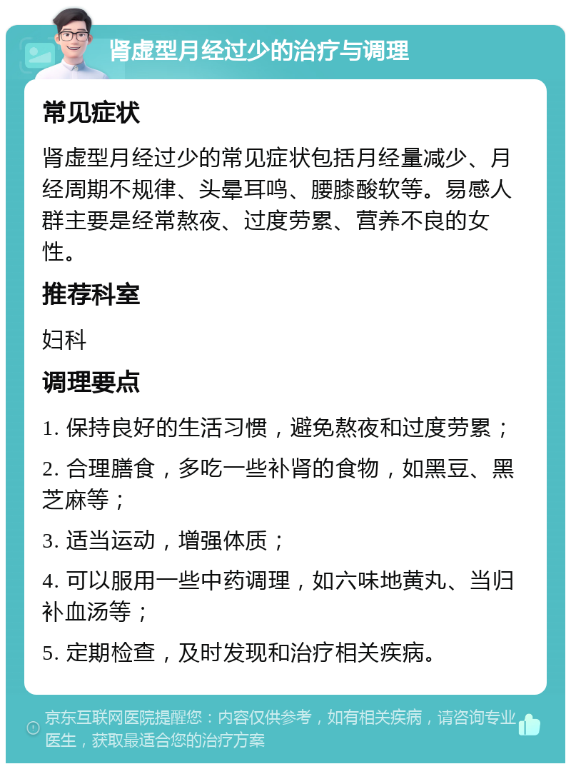 肾虚型月经过少的治疗与调理 常见症状 肾虚型月经过少的常见症状包括月经量减少、月经周期不规律、头晕耳鸣、腰膝酸软等。易感人群主要是经常熬夜、过度劳累、营养不良的女性。 推荐科室 妇科 调理要点 1. 保持良好的生活习惯，避免熬夜和过度劳累； 2. 合理膳食，多吃一些补肾的食物，如黑豆、黑芝麻等； 3. 适当运动，增强体质； 4. 可以服用一些中药调理，如六味地黄丸、当归补血汤等； 5. 定期检查，及时发现和治疗相关疾病。