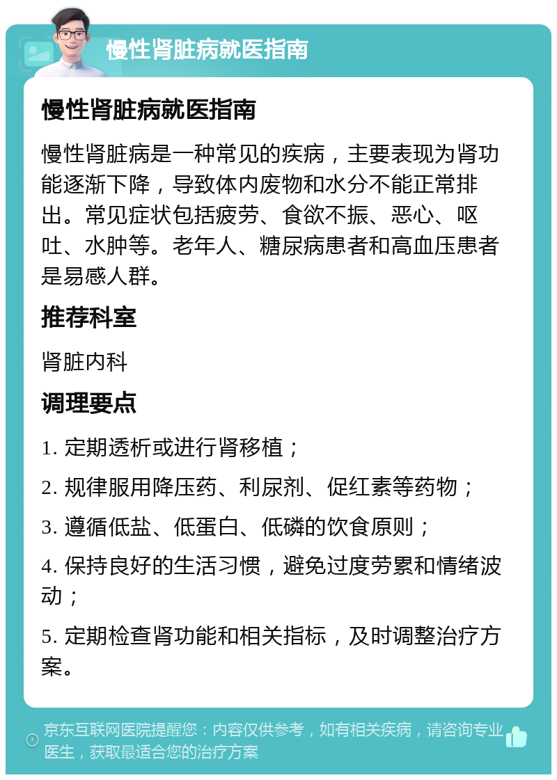 慢性肾脏病就医指南 慢性肾脏病就医指南 慢性肾脏病是一种常见的疾病，主要表现为肾功能逐渐下降，导致体内废物和水分不能正常排出。常见症状包括疲劳、食欲不振、恶心、呕吐、水肿等。老年人、糖尿病患者和高血压患者是易感人群。 推荐科室 肾脏内科 调理要点 1. 定期透析或进行肾移植； 2. 规律服用降压药、利尿剂、促红素等药物； 3. 遵循低盐、低蛋白、低磷的饮食原则； 4. 保持良好的生活习惯，避免过度劳累和情绪波动； 5. 定期检查肾功能和相关指标，及时调整治疗方案。