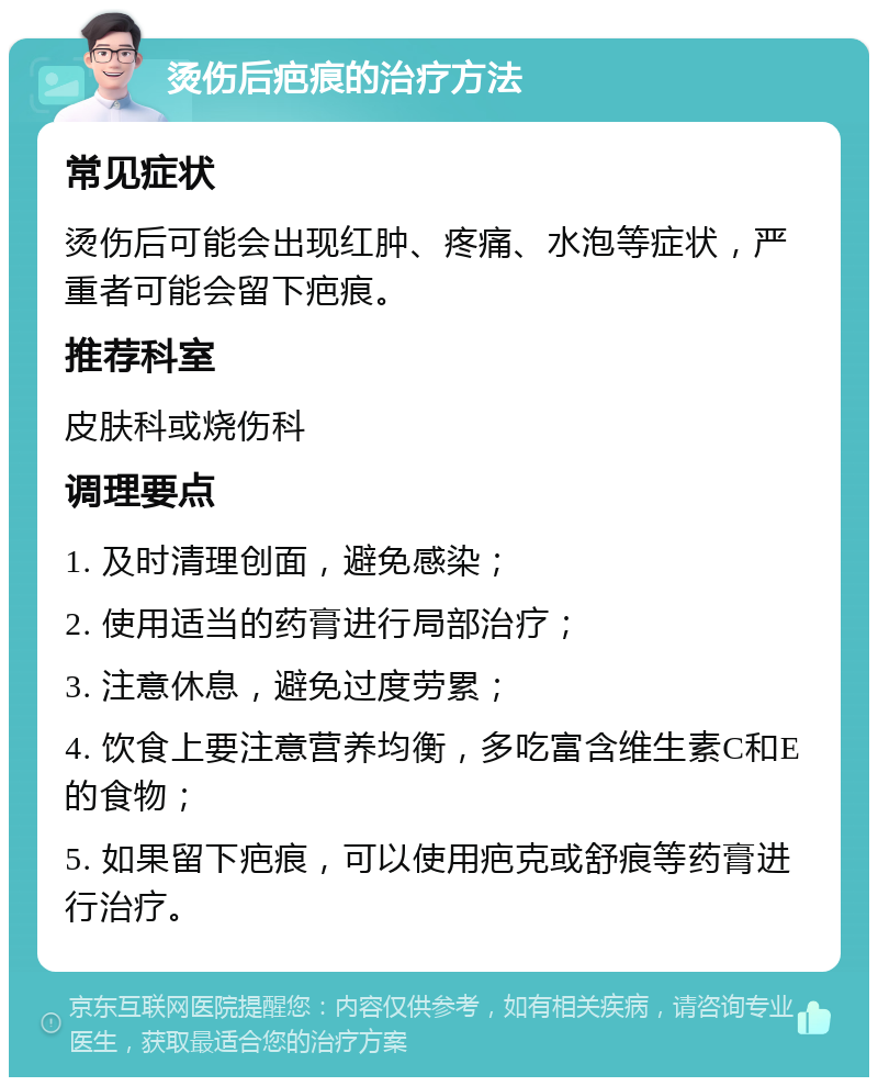 烫伤后疤痕的治疗方法 常见症状 烫伤后可能会出现红肿、疼痛、水泡等症状，严重者可能会留下疤痕。 推荐科室 皮肤科或烧伤科 调理要点 1. 及时清理创面，避免感染； 2. 使用适当的药膏进行局部治疗； 3. 注意休息，避免过度劳累； 4. 饮食上要注意营养均衡，多吃富含维生素C和E的食物； 5. 如果留下疤痕，可以使用疤克或舒痕等药膏进行治疗。