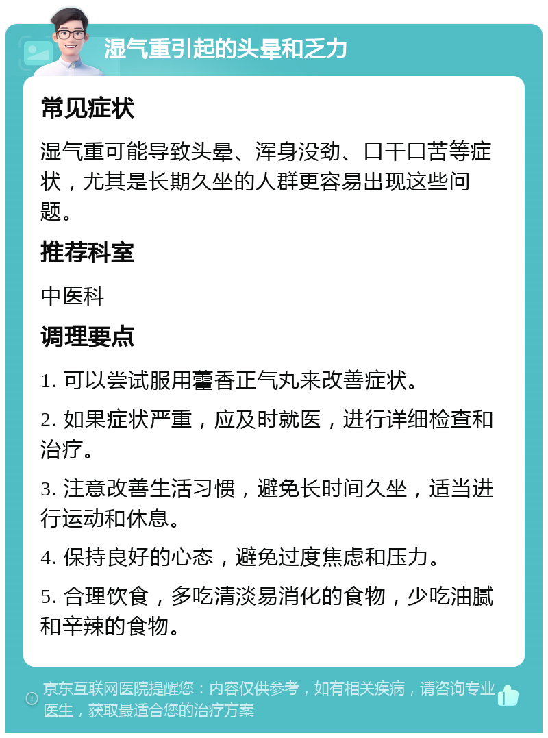 湿气重引起的头晕和乏力 常见症状 湿气重可能导致头晕、浑身没劲、口干口苦等症状，尤其是长期久坐的人群更容易出现这些问题。 推荐科室 中医科 调理要点 1. 可以尝试服用藿香正气丸来改善症状。 2. 如果症状严重，应及时就医，进行详细检查和治疗。 3. 注意改善生活习惯，避免长时间久坐，适当进行运动和休息。 4. 保持良好的心态，避免过度焦虑和压力。 5. 合理饮食，多吃清淡易消化的食物，少吃油腻和辛辣的食物。