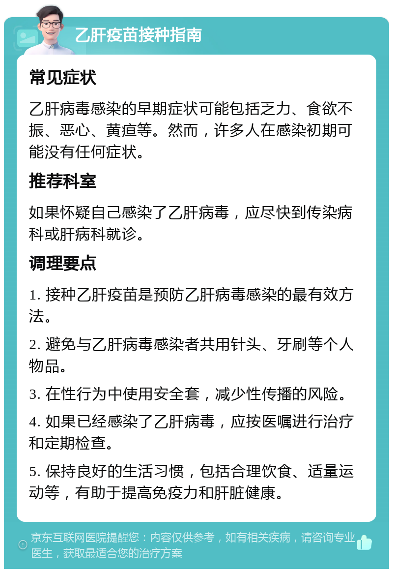 乙肝疫苗接种指南 常见症状 乙肝病毒感染的早期症状可能包括乏力、食欲不振、恶心、黄疸等。然而，许多人在感染初期可能没有任何症状。 推荐科室 如果怀疑自己感染了乙肝病毒，应尽快到传染病科或肝病科就诊。 调理要点 1. 接种乙肝疫苗是预防乙肝病毒感染的最有效方法。 2. 避免与乙肝病毒感染者共用针头、牙刷等个人物品。 3. 在性行为中使用安全套，减少性传播的风险。 4. 如果已经感染了乙肝病毒，应按医嘱进行治疗和定期检查。 5. 保持良好的生活习惯，包括合理饮食、适量运动等，有助于提高免疫力和肝脏健康。