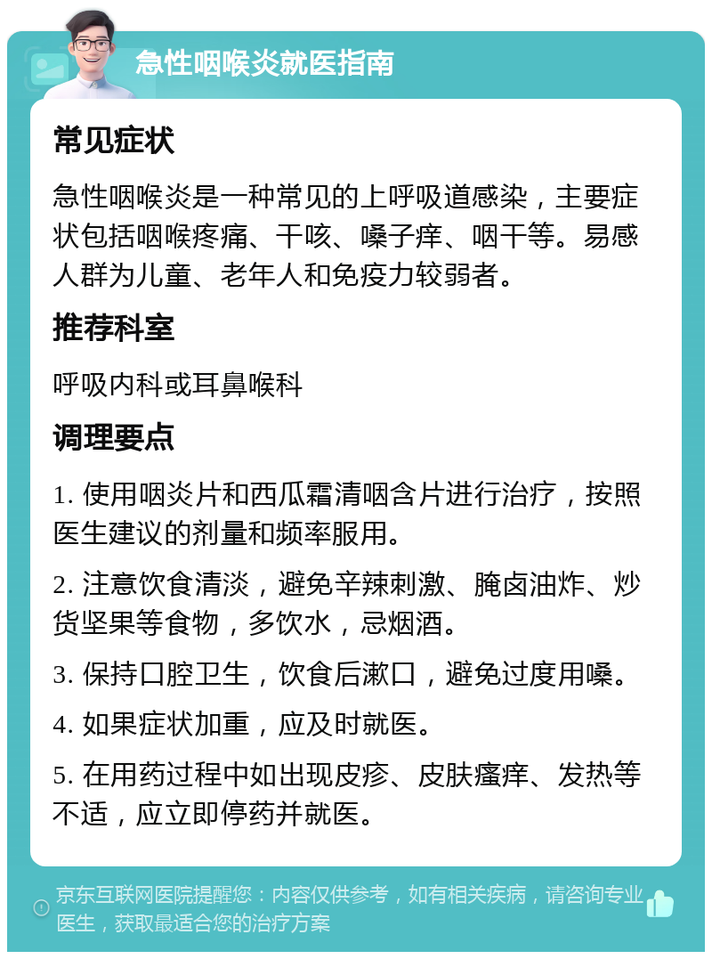 急性咽喉炎就医指南 常见症状 急性咽喉炎是一种常见的上呼吸道感染，主要症状包括咽喉疼痛、干咳、嗓子痒、咽干等。易感人群为儿童、老年人和免疫力较弱者。 推荐科室 呼吸内科或耳鼻喉科 调理要点 1. 使用咽炎片和西瓜霜清咽含片进行治疗，按照医生建议的剂量和频率服用。 2. 注意饮食清淡，避免辛辣刺激、腌卤油炸、炒货坚果等食物，多饮水，忌烟酒。 3. 保持口腔卫生，饮食后漱口，避免过度用嗓。 4. 如果症状加重，应及时就医。 5. 在用药过程中如出现皮疹、皮肤瘙痒、发热等不适，应立即停药并就医。