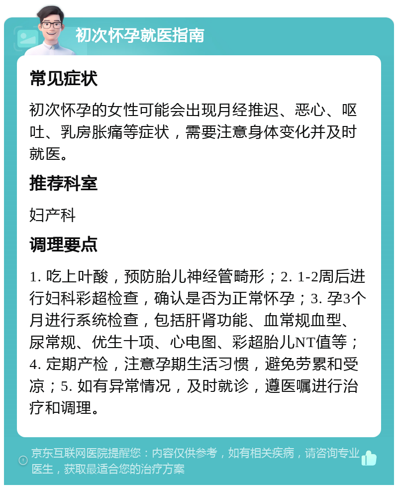 初次怀孕就医指南 常见症状 初次怀孕的女性可能会出现月经推迟、恶心、呕吐、乳房胀痛等症状，需要注意身体变化并及时就医。 推荐科室 妇产科 调理要点 1. 吃上叶酸，预防胎儿神经管畸形；2. 1-2周后进行妇科彩超检查，确认是否为正常怀孕；3. 孕3个月进行系统检查，包括肝肾功能、血常规血型、尿常规、优生十项、心电图、彩超胎儿NT值等；4. 定期产检，注意孕期生活习惯，避免劳累和受凉；5. 如有异常情况，及时就诊，遵医嘱进行治疗和调理。