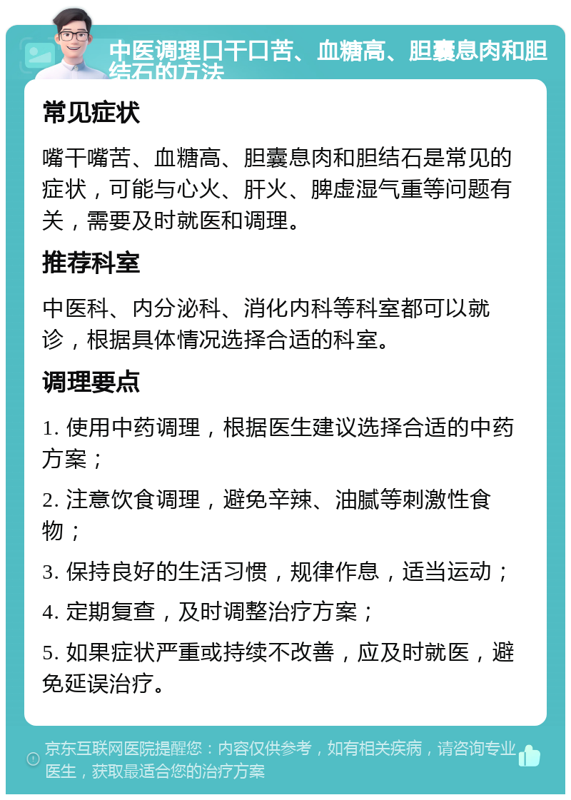 中医调理口干口苦、血糖高、胆囊息肉和胆结石的方法 常见症状 嘴干嘴苦、血糖高、胆囊息肉和胆结石是常见的症状，可能与心火、肝火、脾虚湿气重等问题有关，需要及时就医和调理。 推荐科室 中医科、内分泌科、消化内科等科室都可以就诊，根据具体情况选择合适的科室。 调理要点 1. 使用中药调理，根据医生建议选择合适的中药方案； 2. 注意饮食调理，避免辛辣、油腻等刺激性食物； 3. 保持良好的生活习惯，规律作息，适当运动； 4. 定期复查，及时调整治疗方案； 5. 如果症状严重或持续不改善，应及时就医，避免延误治疗。