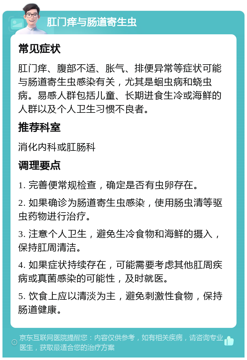 肛门痒与肠道寄生虫 常见症状 肛门痒、腹部不适、胀气、排便异常等症状可能与肠道寄生虫感染有关，尤其是蛔虫病和蛲虫病。易感人群包括儿童、长期进食生冷或海鲜的人群以及个人卫生习惯不良者。 推荐科室 消化内科或肛肠科 调理要点 1. 完善便常规检查，确定是否有虫卵存在。 2. 如果确诊为肠道寄生虫感染，使用肠虫清等驱虫药物进行治疗。 3. 注意个人卫生，避免生冷食物和海鲜的摄入，保持肛周清洁。 4. 如果症状持续存在，可能需要考虑其他肛周疾病或真菌感染的可能性，及时就医。 5. 饮食上应以清淡为主，避免刺激性食物，保持肠道健康。