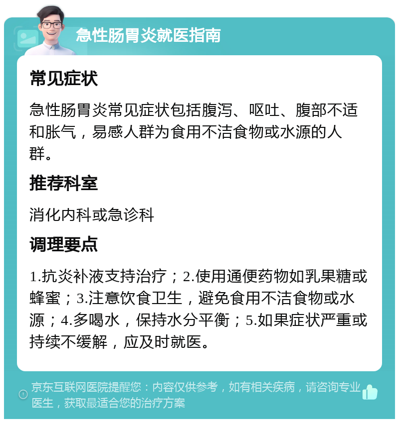 急性肠胃炎就医指南 常见症状 急性肠胃炎常见症状包括腹泻、呕吐、腹部不适和胀气，易感人群为食用不洁食物或水源的人群。 推荐科室 消化内科或急诊科 调理要点 1.抗炎补液支持治疗；2.使用通便药物如乳果糖或蜂蜜；3.注意饮食卫生，避免食用不洁食物或水源；4.多喝水，保持水分平衡；5.如果症状严重或持续不缓解，应及时就医。