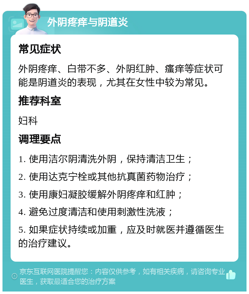 外阴疼痒与阴道炎 常见症状 外阴疼痒、白带不多、外阴红肿、瘙痒等症状可能是阴道炎的表现，尤其在女性中较为常见。 推荐科室 妇科 调理要点 1. 使用洁尔阴清洗外阴，保持清洁卫生； 2. 使用达克宁栓或其他抗真菌药物治疗； 3. 使用康妇凝胶缓解外阴疼痒和红肿； 4. 避免过度清洁和使用刺激性洗液； 5. 如果症状持续或加重，应及时就医并遵循医生的治疗建议。