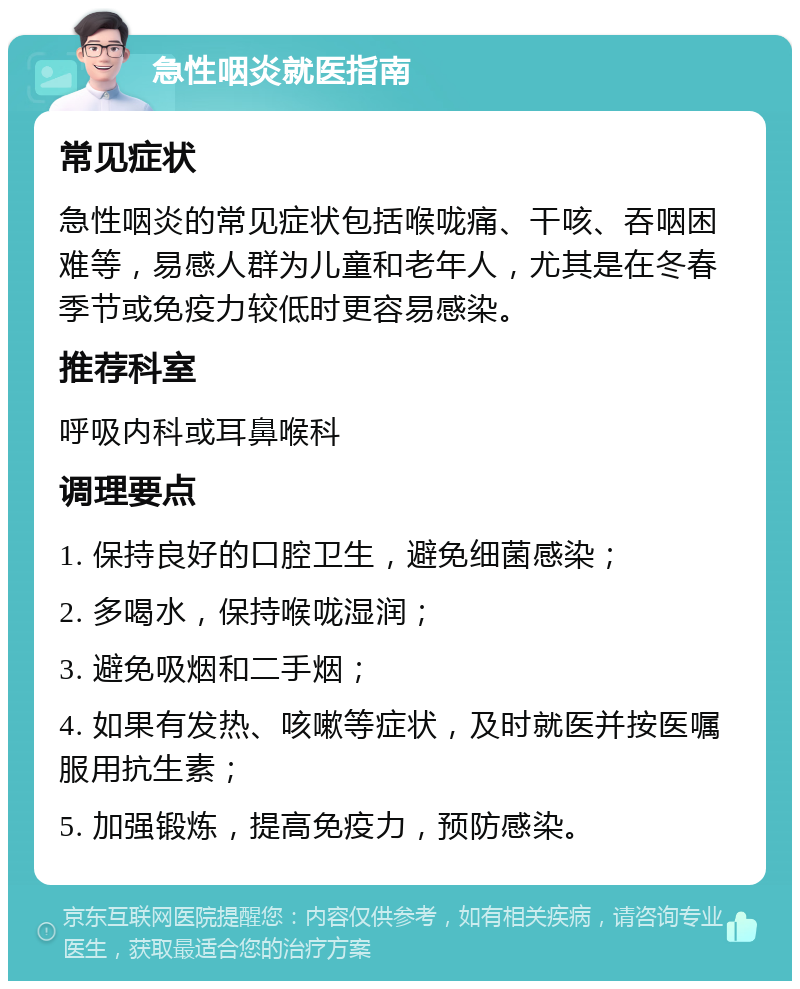 急性咽炎就医指南 常见症状 急性咽炎的常见症状包括喉咙痛、干咳、吞咽困难等，易感人群为儿童和老年人，尤其是在冬春季节或免疫力较低时更容易感染。 推荐科室 呼吸内科或耳鼻喉科 调理要点 1. 保持良好的口腔卫生，避免细菌感染； 2. 多喝水，保持喉咙湿润； 3. 避免吸烟和二手烟； 4. 如果有发热、咳嗽等症状，及时就医并按医嘱服用抗生素； 5. 加强锻炼，提高免疫力，预防感染。