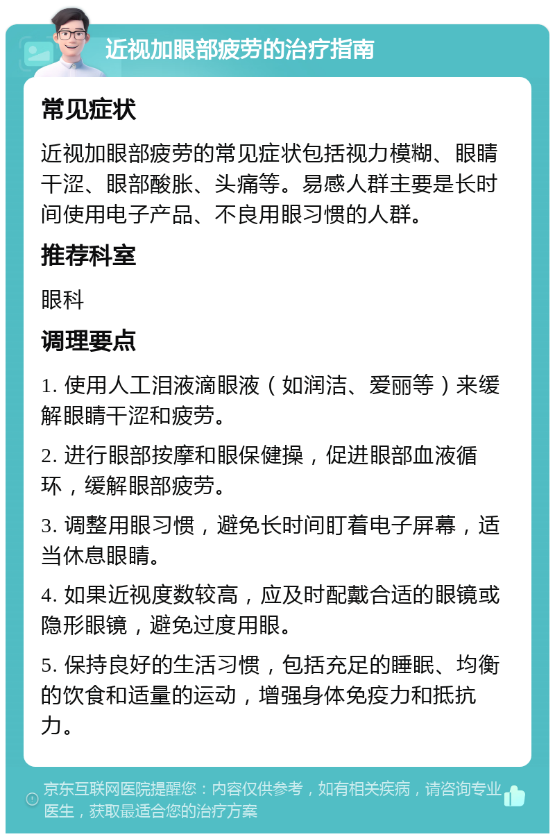 近视加眼部疲劳的治疗指南 常见症状 近视加眼部疲劳的常见症状包括视力模糊、眼睛干涩、眼部酸胀、头痛等。易感人群主要是长时间使用电子产品、不良用眼习惯的人群。 推荐科室 眼科 调理要点 1. 使用人工泪液滴眼液（如润洁、爱丽等）来缓解眼睛干涩和疲劳。 2. 进行眼部按摩和眼保健操，促进眼部血液循环，缓解眼部疲劳。 3. 调整用眼习惯，避免长时间盯着电子屏幕，适当休息眼睛。 4. 如果近视度数较高，应及时配戴合适的眼镜或隐形眼镜，避免过度用眼。 5. 保持良好的生活习惯，包括充足的睡眠、均衡的饮食和适量的运动，增强身体免疫力和抵抗力。