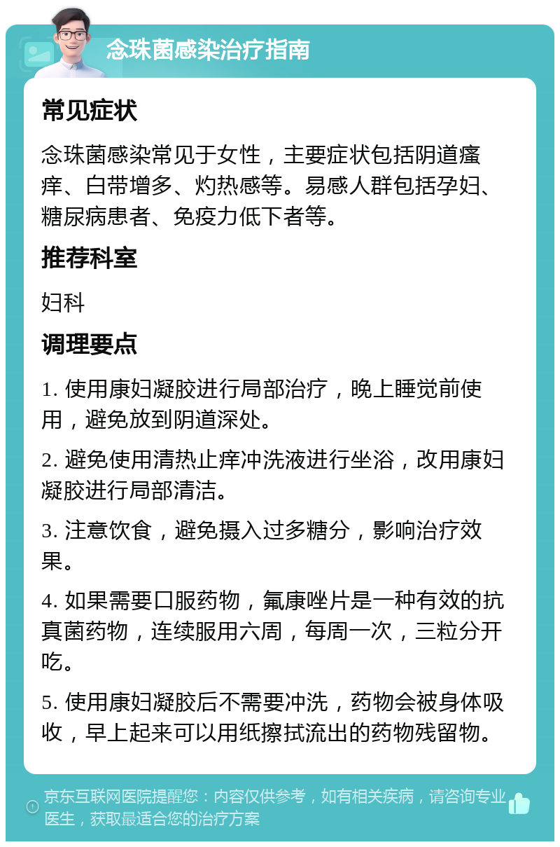 念珠菌感染治疗指南 常见症状 念珠菌感染常见于女性，主要症状包括阴道瘙痒、白带增多、灼热感等。易感人群包括孕妇、糖尿病患者、免疫力低下者等。 推荐科室 妇科 调理要点 1. 使用康妇凝胶进行局部治疗，晚上睡觉前使用，避免放到阴道深处。 2. 避免使用清热止痒冲洗液进行坐浴，改用康妇凝胶进行局部清洁。 3. 注意饮食，避免摄入过多糖分，影响治疗效果。 4. 如果需要口服药物，氟康唑片是一种有效的抗真菌药物，连续服用六周，每周一次，三粒分开吃。 5. 使用康妇凝胶后不需要冲洗，药物会被身体吸收，早上起来可以用纸擦拭流出的药物残留物。