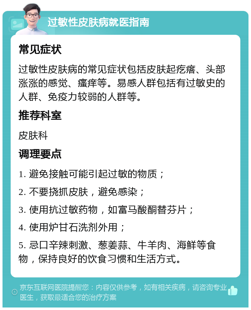 过敏性皮肤病就医指南 常见症状 过敏性皮肤病的常见症状包括皮肤起疙瘩、头部涨涨的感觉、瘙痒等。易感人群包括有过敏史的人群、免疫力较弱的人群等。 推荐科室 皮肤科 调理要点 1. 避免接触可能引起过敏的物质； 2. 不要挠抓皮肤，避免感染； 3. 使用抗过敏药物，如富马酸酮替芬片； 4. 使用炉甘石洗剂外用； 5. 忌口辛辣刺激、葱姜蒜、牛羊肉、海鲜等食物，保持良好的饮食习惯和生活方式。