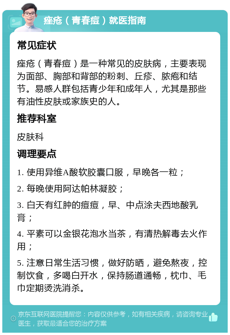 痤疮（青春痘）就医指南 常见症状 痤疮（青春痘）是一种常见的皮肤病，主要表现为面部、胸部和背部的粉刺、丘疹、脓疱和结节。易感人群包括青少年和成年人，尤其是那些有油性皮肤或家族史的人。 推荐科室 皮肤科 调理要点 1. 使用异维A酸软胶囊口服，早晚各一粒； 2. 每晚使用阿达帕林凝胶； 3. 白天有红肿的痘痘，早、中点涂夫西地酸乳膏； 4. 平素可以金银花泡水当茶，有清热解毒去火作用； 5. 注意日常生活习惯，做好防晒，避免熬夜，控制饮食，多喝白开水，保持肠道通畅，枕巾、毛巾定期烫洗消杀。